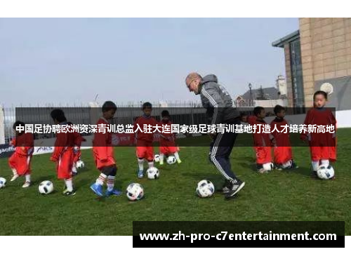 中国足协聘欧洲资深青训总监入驻大连国家级足球青训基地打造人才培养新高地