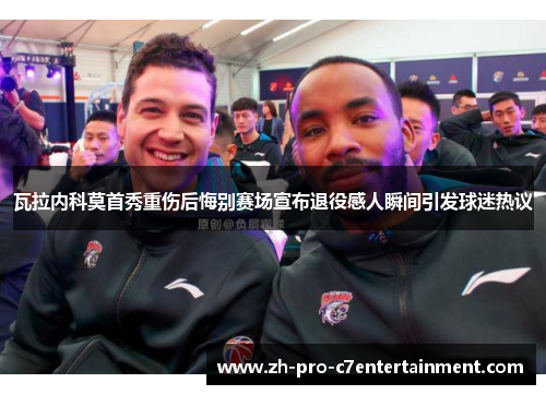 瓦拉内科莫首秀重伤后悔别赛场宣布退役感人瞬间引发球迷热议 瓦拉内科莫首秀重伤后悔别赛场宣布退役感人瞬间引发球迷热议